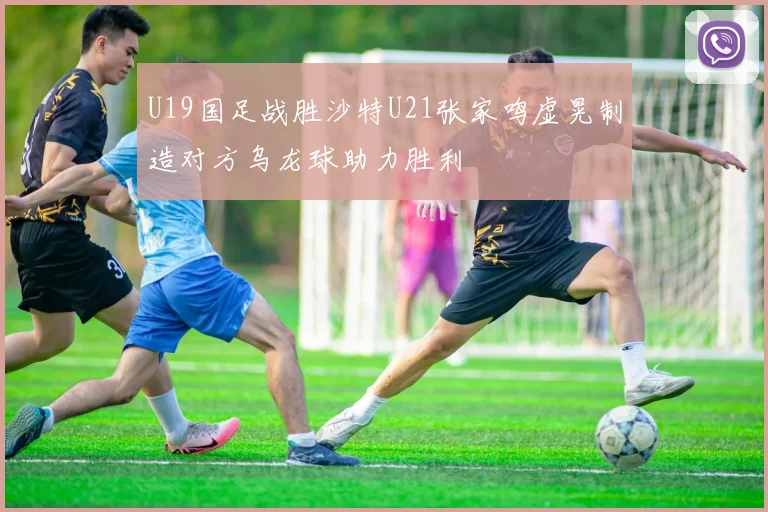 U19国足战胜沙特U21张家鸣虚晃制造对方乌龙球助力胜利
