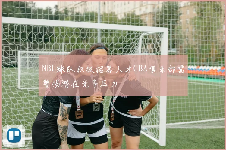 NBL球队积极招募人才CBA俱乐部需警惕潜在竞争压力