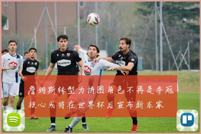 詹姆斯转型为拼图角色不再是夺冠核心或将在世界杯后宣布新东家