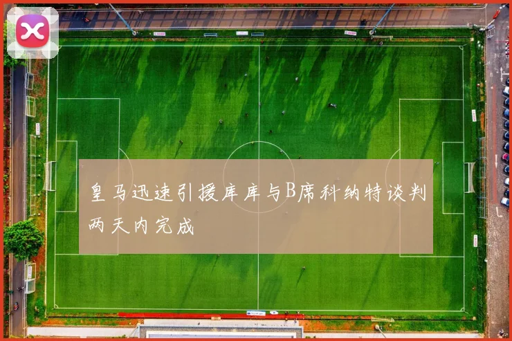 皇马迅速引援库库与B席科纳特谈判两天内完成