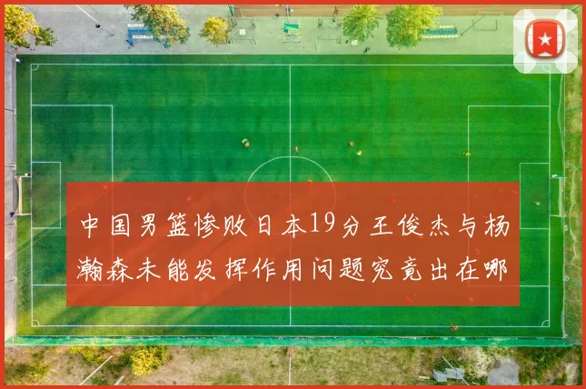 中国男篮惨败日本19分王俊杰与杨瀚森未能发挥作用问题究竟出在哪儿