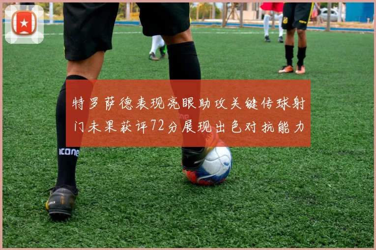 特罗萨德表现亮眼助攻关键传球射门未果获评72分展现出色对抗能力
