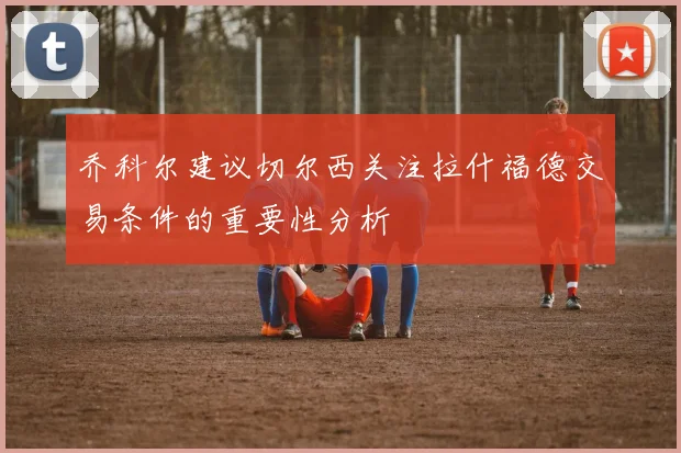 乔科尔建议切尔西关注拉什福德交易条件的重要性分析