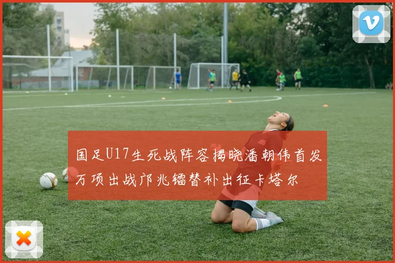 国足U17生死战阵容揭晓潘朝伟首发万项出战邝兆镭替补出征卡塔尔
