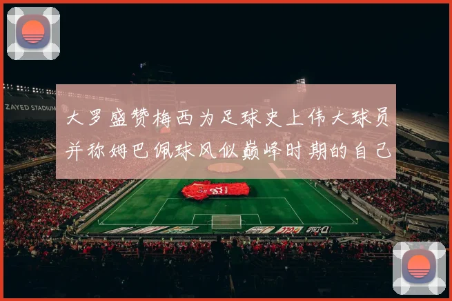 大罗盛赞梅西为足球史上伟大球员并称姆巴佩球风似巅峰时期的自己