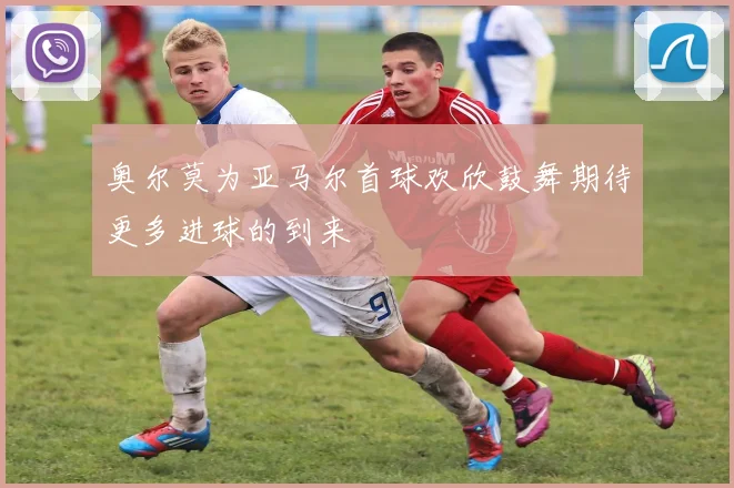 奥尔莫为亚马尔首球欢欣鼓舞期待更多进球的到来