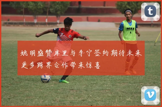 姚明盛赞库里与李宁签约期待未来更多跨界合作带来惊喜