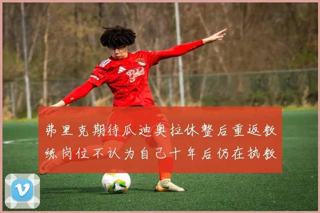 弗里克期待瓜迪奥拉休整后重返教练岗位不认为自己十年后仍在执教