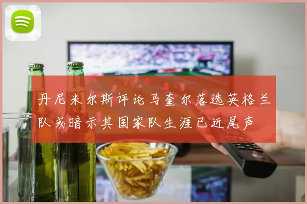 丹尼米尔斯评论马奎尔落选英格兰队或暗示其国家队生涯已近尾声