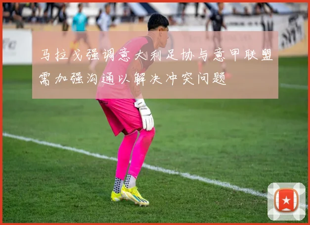 马拉戈强调意大利足协与意甲联盟需加强沟通以解决冲突问题