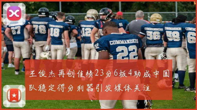 王俊杰再创佳绩23分6板4助成中国队稳定得分利器引发媒体关注