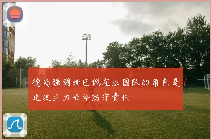 德尚强调姆巴佩在法国队的角色是进攻主力而非防守责任
