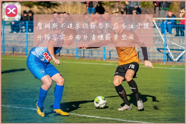 詹姆斯不追求顶薪各队应专注于提升阵容实力而非清理薪资空间