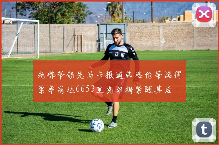 老佛爷领先马卡报道弗洛伦蒂诺得票率高达6653里克尔梅紧随其后