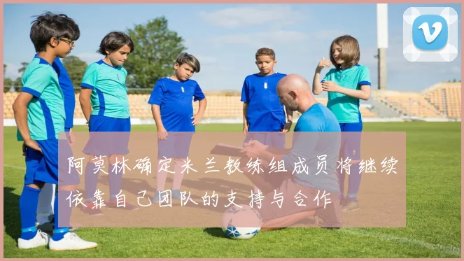 阿莫林确定米兰教练组成员将继续依靠自己团队的支持与合作