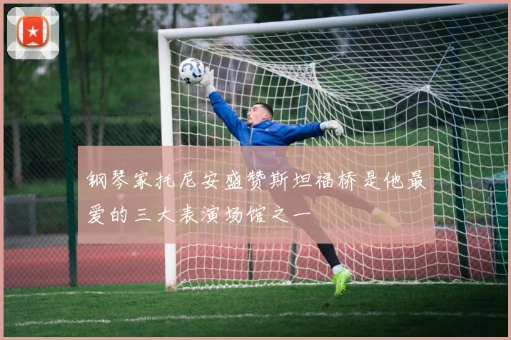 钢琴家托尼安盛赞斯坦福桥是他最爱的三大表演场馆之一