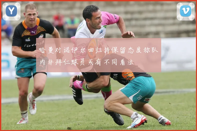 哈曼对诺伊尔回归持保留态度称队内非拜仁球员或有不同看法