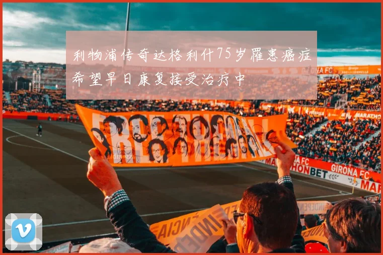 利物浦传奇达格利什75岁罹患癌症希望早日康复接受治疗中